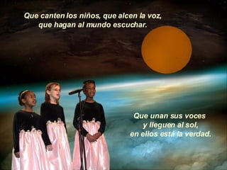 Que canten los niños, que alcen la voz, que hagan al mundo escuchar. Que unan sus voces  y lleguen al sol, en ellos está la verdad. 