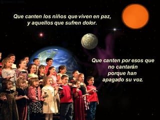 Que canten los niños que viven en paz, y aquellos que sufren dolor. Que canten por esos que no cantarán porque han  apagado su voz. 