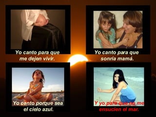 Y yo para que no me ensucien el mar. Yo canto para que me dejen vivir. Yo canto para que  sonría mamá. Yo canto porque sea el cielo azul. 