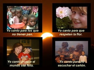 Yo canto para los que no tienen pan. Yo canto para que respeten la flor. Yo canto porque el  mundo sea feliz. Yo canto para no escuchar el cañón. 