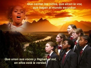 Que canten los niños, que alcen la voz, que hagan al mundo escuchar. Que unan sus voces y lleguen al sol, en ellos está la verdad. 