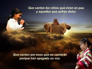 Que canten los niños que viven en paz, y aquellos que sufren dolor. Que canten por esos que no cantarán porque han apagado su voz. 