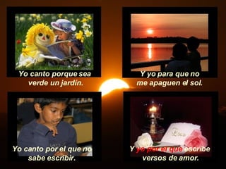 Y  yo por el que  escribe versos de amor. Yo canto porque sea  verde un jardín. Y yo para que no me apaguen el sol. Yo canto por el que no sabe escribir. 