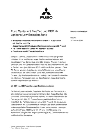 Fuso Canter mit BlueTec und EEV für                                          Presse-Information
Londons Low Emission Zone
                                                                             Datum:
• Britisches Straßenbau-Unternehmen ordert 31 Fuso Canter                    18. Januar 2011
  mit BlueTec und EEV
• Abgas-Standard EEV reduziert Partikelemissionen um 30 Prozent
• 7,5-Tonner des Fuso Canter mit höchster Nutzlast
• Fuso Canter mit EEV senkt CO2-Bilanz


Stuttgart / Dartford, Großbritannien – FM Conway, eines der größten
britischen Hoch- und Tiefbau- sowie Straßenbau-Unternehmen, wird
zukünftig den Fuso Canter Euro 5 mit EEV für seine Arbeiten in der Low
Emission Zone von London einsetzen. Dazu hat das Unternehmen mit Sitz
in Dartford, Kent, jetzt 31 Canter 7C15 mit Kipper-Aufbau geordert. „Diese
7,5-Tonner gehören derzeit zu den wirtschaftlichsten und umweltfreund-
lichsten Trucks am Markt“, betont Steve Hard, Fuhrparkleiter bei FM
Conway. „Bei Straßenbau-Arbeiten in Londons Low Emission Zone erfüllen
wir mit diesen Fahrzeugen nicht nur die geforderten Abgas-Grenzwerte,
sondern unterschreiten sie deutlich.“


Mit EEV rund 30 Prozent weniger Partikelemissionen


Der Nutzfahrzeug-Hersteller Fuso bietet den Canter seit Februar 2010 in
allen Motorisierungsversionen serienmäßig mit dem Abgas-Standard EEV
(Enhanced Environmentally Friendly Vehicle) an. Damit unterschreiten die
Fahrzeuge mit 3,5 bis 7,5 Tonnen Gesamtgewicht die Euro-5-Norm
hinsichtlich der Partikelemissionen um rund 30 Prozent. Alle Vierzylinder-
Motorvarianten mit 3,0 Liter Hubraum verfügen über einen geschlossenen
und wartungsfreien Dieselpartikelfilter. In den beiden unteren Leistungs-
stufen (96 kW bzw. 130 PS und 107 kW bzw. 145 PS) reinigt eine
Kombination von gekühlter Abgasrückführung (AGR), Oxidationskatalysator
und Partikelfilter die Abgase.




Daimler Communications, 70546 Stuttgart/Germany
Fuso – A Daimler Group Brand
 