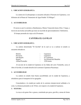 Materiales de Construcciones                                                        Ing. Cívil


1. UBICACION GEOGRAFICA:

        La cantera de LLushcapampa se encuentra ubicada al Noroeste de Cajamarca, a un
kilómetro de la Planta de Tratamiento de Agua Potable “El Milagro”.


2. ACCESIBILIDAD:


    El acceso es por la carretera a Bambamarca, Minera Yanacocha hasta el Km. 5 luego, a
través de una trocha carrozable que tiene un recorrido de aproximadamente 2 Kilómetros.
     El tiempo promedio de viaje es de 20 minutos.


                               CANTERA EL GAVILAN

1. UBICACION GEOGRAFICA

        La cantera denominada "El Gavilán" de la cual se va a realizar el estudio se
encuentra ubicada en:

        Distrito                             :       Cajamarca
        Provincia                            :       Cajamarca
        Sub Región                           :       IV Cajamarca
        Región                               :       No Oriental del Marañón
        Altitud Promedio                     :       3250 msnm.

        Al sur-este de la ciudad de Cajamarca en las faldas del cerro Ventanilla, cerca al
Abra el Gavilán, al costado derecho de la carretera Cajamarca-Pacasmayo.

2. ACCESIBILIDAD

        La cantera en estudio tiene buena accesibilidad, con la ciudad de Cajamarca, y
alrededores para el transporte de los agregados.

        Conectándose a la ciudad por medio de la carretera interprovincial asfaltada a la
costa. La distancia promedio es de 18 Km. con respecto a la ciudad de Cajamarca.
3. TEXTURA

        La roca es de grano fino o grueso, constituido por grava, gravilla y arenas de forma



Gutiérrez Aguilar, Luis A.                                                       Pag. 4 de 16
 