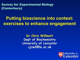 Dr Chris Willmott Dept of Biochemistry University of Leicester [email_address] Putting bioscience into context: exercises to enhance engagement Society for Experimental Biology (Canterbury) University  of Leicester 