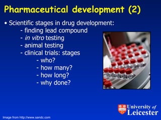 Pharmaceutical development (2)  Scientific stages in drug development: - finding lead compound -  in vitro  testing - animal testing - clinical trials: stages  - who?  - how many? - how long? - why done? Image from http://www.sandc.com University  of Leicester 