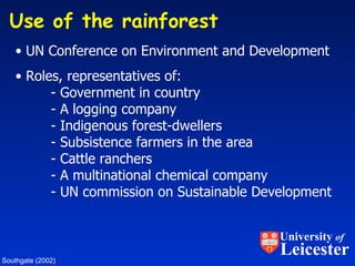 Use of the rainforest  UN Conference on Environment and Development Roles, representatives of: - Government in country - A logging company - Indigenous forest-dwellers - Subsistence farmers in the area - Cattle ranchers - A multinational chemical company - UN commission on Sustainable Development Southgate (2002) University  of Leicester 