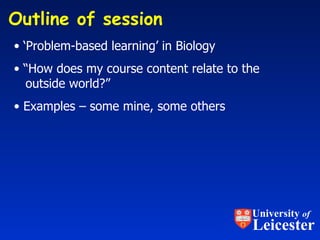Outline of session  ‘ Problem-based learning’ in Biology “ How does my course content relate to the    outside world?” Examples – some mine, some others University  of Leicester 