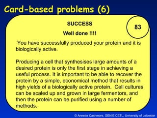 83 SUCCESS Well done !!!! You have successfully produced your protein and it is biologically active. Producing a cell that synthesises large amounts of a desired protein is only the first stage in achieving a useful process. It is important to be able to recover the protein by a simple, economical method that results in high yields of a biologically active protein.  Cell cultures can be scaled up and grown in large fermentors, and then the protein can be purified using a number of methods. © Annette Cashmore, GENIE CETL, University of Leicester Card-based problems (6)  