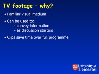 TV footage – why?  Familiar visual medium Can be used to: - convey information - as discussion starters Clips save time over full programme University  of Leicester 
