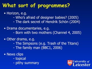 What sort of programmes?  Horizon, e.g. - Who’s afraid of designer babies? (2005) - The dark secret of Hendrik Sch ö n (2004) Drama documentaries, e.g. - Born with two mothers (Channel 4, 2005) Other drama, e.g.  - The Simpsons (e.g. Trash of the Titans) - The family man (BBC1, 2006) News clips - topical - pithy summary University  of Leicester 