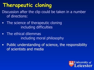 Therapeutic cloning Discussion after the clip could be taken in a number of directions: The science of therapeutic cloning including difficulties The ethical dilemmas including moral philosophy   Public understanding of science, the responsibility of scientists and media University  of Leicester 