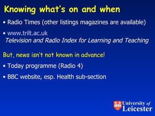 Knowing what’s on and when  Radio Times (other listings magazines are available) www.trilt.ac.uk     Television and Radio Index for Learning and Teaching But, news isn’t not known in advance! Today programme (Radio 4) BBC website, esp. Health sub-section University  of Leicester 