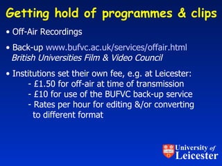 Getting hold of programmes & clips  Off-Air Recordings Back-up  www.bufvc.ac.uk/services/offair.html   British Universities Film & Video Council Institutions set their own fee, e.g. at Leicester: - £1.50 for off-air at time of transmission - £10 for use of the BUFVC back-up service - Rates per hour for editing &/or converting   to different format University  of Leicester 