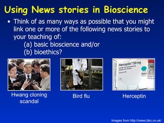 Think of as many ways as possible that you might link one or more of the following news stories to your teaching of: (a) basic bioscience and/or  (b) bioethics?   Hwang cloning scandal Bird flu Herceptin Images from http://news.bbc.co.uk/ Using News stories in Bioscience  