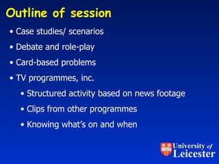 Outline of session  Case studies/ scenarios Debate and role-play Card-based problems  TV programmes, inc. Structured activity based on news footage  Clips from other programmes Knowing what’s on and when University  of Leicester 