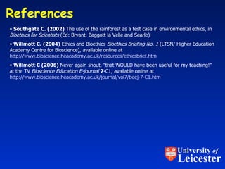 References  Southgate C. (2002)  The use of the rainforest as a test case in environmental ethics, in  Bioethics for Scientists  (Ed: Bryant, Baggott la Velle and Searle) Willmott C. (2004)  Ethics and Bioethics  Bioethics Briefing No. 1  (LTSN/ Higher Education Academy Centre for Bioscience), available online at  http://www.bioscience.heacademy.ac.uk/resources/ethicsbrief.htm Willmott C (2006)  Never again shout, “that WOULD have been useful for my teaching!” at the TV  Bioscience Education E-journal   7 -C1, available online at http://www.bioscience.heacademy.ac.uk/journal/vol7/beej-7-C1.htm   University  of Leicester 
