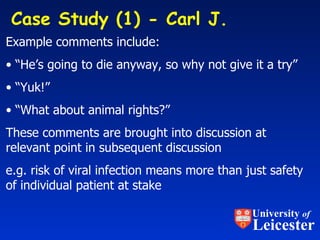 Case Study (1) - Carl J.  Example comments include: “ He’s going to die anyway, so why not give it a try” “ Yuk!” “ What about animal rights?” These comments are brought into discussion at relevant point in subsequent discussion e.g. risk of viral infection means more than just safety of individual patient at stake University  of Leicester 