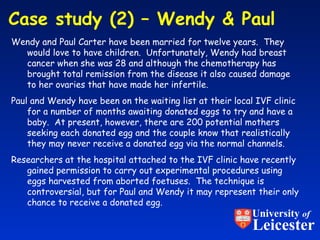 Case study (2) – Wendy & Paul  Wendy and Paul Carter have been married for twelve years.  They would love to have children.  Unfortunately, Wendy had breast cancer when she was 28 and although the chemotherapy has brought total remission from the disease it also caused damage to her ovaries that have made her infertile. Paul and Wendy have been on the waiting list at their local IVF clinic for a number of months awaiting donated eggs to try and have a baby.  At present, however, there are 200 potential mothers seeking each donated egg and the couple know that realistically they may never receive a donated egg via the normal channels. Researchers at the hospital attached to the IVF clinic have recently gained permission to carry out experimental procedures using eggs harvested from aborted foetuses.  The technique is controversial, but for Paul and Wendy it may represent their only chance to receive a donated egg. University  of Leicester 