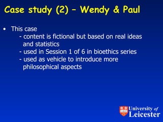 This case  - content is fictional but based on real ideas    and statistics - used in Session 1 of 6 in bioethics series - used as vehicle to introduce more   philosophical aspects Case study (2) – Wendy & Paul  University  of Leicester 