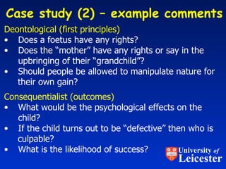 Deontological (first principles) Does a foetus have any rights? Does the “mother” have any rights or say in the  upbringing of their “grandchild”? Should people be allowed to manipulate nature for their own gain? Consequentialist (outcomes) What would be the psychological effects on the   child? If the child turns out to be “defective” then who is culpable?  What is the likelihood of success? Case study (2) – example comments  University  of Leicester 