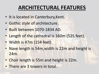 ARCHITECTURAL FEATURES
• It is located in Canterbury,Kent.
• Gothic style of architecture.
• Built between 1070-1834 AD.
• Length of the cathedral is 160m (525 feet).
• Width is 47m (154 feet)
• Nave length is 54m,width is 22m and height is
24m.
• Choir length is 55m and height is 22m.
• There are 3 towers in total.
 