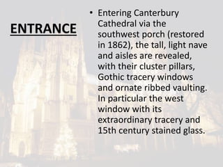 ENTRANCE
• Entering Canterbury
Cathedral via the
southwest porch (restored
in 1862), the tall, light nave
and aisles are revealed,
with their cluster pillars,
Gothic tracery windows
and ornate ribbed vaulting.
In particular the west
window with its
extraordinary tracery and
15th century stained glass.
 