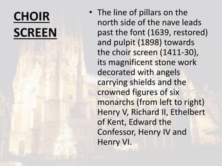 CHOIR
SCREEN
• The line of pillars on the
north side of the nave leads
past the font (1639, restored)
and pulpit (1898) towards
the choir screen (1411-30),
its magnificent stone work
decorated with angels
carrying shields and the
crowned figures of six
monarchs (from left to right)
Henry V, Richard II, Ethelbert
of Kent, Edward the
Confessor, Henry IV and
Henry VI.
 