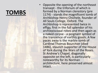 TOMBS
• Opposite the opening of the northeast
transept - the triforium of which is
formed by a Norman clerestory (pre
1174) - stands the magnificent tomb of
Archbishop Henry Chichele, founder of
All Souls College, Oxford. The
Archbishop is represented twice in
effigy, first in the full splendor of his
archiepiscopal robes and then again as
a naked corpse - a poignant symbol of
the transience of earthly goods. A few
paces away is the marble tomb of
Cardinal Thomas Bourchier (died
1486), staunch supporter of the House
of York during the Wars of the Roses.
St Andrew's Chapel, diagonally
opposite on the left, is particularly
noteworthy for its Norman
architecture, here preserved almost
intact.
 