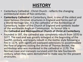 HISTORY
• Canterbury Cathedral - Christ Church - reflects the changing
architectural styles of five centuries.
• Canterbury Cathedral in Canterbury, Kent, is one of the oldest and
most famous Christian structures in England and forms part of
a World Heritage Site. It is the cathedral of the Archbishop of
Canterbury, leader of the Church of England and symbolic leader
of the worldwide Anglican Communion. Its formal title is
the Cathedral and Metropolitical Church of Christ at Canterbury.
• Founded in 597, the cathedral was completely rebuilt from 1070 to
1077. The east end was greatly enlarged at the beginning of the
twelfth century, and largely rebuilt in the Gothic style following a
fire in 1174, with significant eastward extensions to accommodate
the flow of pilgrims visiting the shrine of Thomas Becket, the
archbishop who was murdered in the cathedral in 1170. The
Norman nave and transepts survived until the late fourteenth
century, when they were demolished to make way for the present
structures.
 