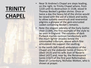 TRINITY
CHAPEL
• Near St Andrew's Chapel are steps leading,
on the right, to Trinity Chapel where, from
1220 until its destruction in 1538, stood St
Thomas Becket's golden shrine. Once or
twice a day the heavy lid of the shrine would
be raised with the aid of a block and tackle,
to allow suitably awestruck and reverential
pilgrims a glimpse of the gem-encrusted
casket containing Becket's remains.
• Note the elegant sobriety of the Early Gothic
choir (1184), the first example of the style to
be seen in England. The columns of dark
Purbeck marble contrast handsomely with
the much lighter arcades below the
colonnaded triforium, above which fine
articulated ribs support the vaulting.
• In the north (left hand) ambulatory of the
Chapel are the alabaster tomb of Henry IV
(died 1413) and his wife Joan of Navarre
(died 1437) and, near by, the Renaissance
tomb (1567) of the first post Reformation
Dean of Canterbury, Nicholas Wotton, who is
shown at prayer.
 