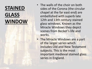 STAINED
GLASS
WINDOW
• The walls of the choir on both
sides of the Corona (the circular
chapel at the far east end) are
embellished with superb late
12th and 13th century stained
glass windows. Known as the
Miracle Windows they depict
scenes from Becket's life and
works.
• The Miracle Windows are a part
of the larger series which
includes Old and New Testament
subjects. This is the most
important medieval stained glass
series in England.
 