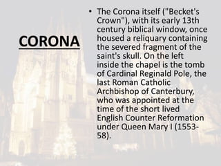 CORONA
• The Corona itself ("Becket's
Crown"), with its early 13th
century biblical window, once
housed a reliquary containing
the severed fragment of the
saint's skull. On the left
inside the chapel is the tomb
of Cardinal Reginald Pole, the
last Roman Catholic
Archbishop of Canterbury,
who was appointed at the
time of the short lived
English Counter Reformation
under Queen Mary I (1553-
58).
 