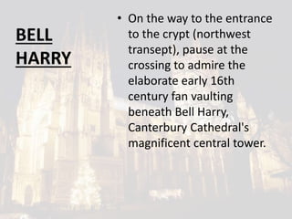 BELL
HARRY
• On the way to the entrance
to the crypt (northwest
transept), pause at the
crossing to admire the
elaborate early 16th
century fan vaulting
beneath Bell Harry,
Canterbury Cathedral's
magnificent central tower.
 