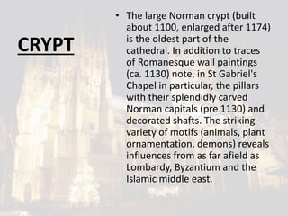CRYPT
• The large Norman crypt (built
about 1100, enlarged after 1174)
is the oldest part of the
cathedral. In addition to traces
of Romanesque wall paintings
(ca. 1130) note, in St Gabriel's
Chapel in particular, the pillars
with their splendidly carved
Norman capitals (pre 1130) and
decorated shafts. The striking
variety of motifs (animals, plant
ornamentation, demons) reveals
influences from as far afield as
Lombardy, Byzantium and the
Islamic middle east.
 