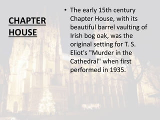 CHAPTER
HOUSE
• The early 15th century
Chapter House, with its
beautiful barrel vaulting of
Irish bog oak, was the
original setting for T. S.
Eliot's "Murder in the
Cathedral" when first
performed in 1935.
 