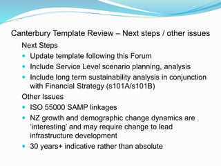 Canterbury Template Review – Next steps / other issues
Next Steps
 Update template following this Forum
 Include Service Level scenario planning, analysis
 Include long term sustainability analysis in conjunction
with Financial Strategy (s101A/s101B)
Other Issues
 ISO 55000 SAMP linkages
 NZ growth and demographic change dynamics are
‘interesting’ and may require change to lead
infrastructure development
 30 years+ indicative rather than absolute
 