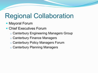 Regional Collaboration
 Mayoral Forum
 Chief Executives Forum
o Canterbury Engineering Managers Group
o Canterbury Finance Managers
o Canterbury Policy Managers Forum
o Canterbury Planning Managers
 