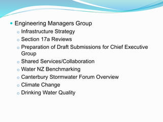  Engineering Managers Group
o Infrastructure Strategy
o Section 17a Reviews
o Preparation of Draft Submissions for Chief Executive
Group
o Shared Services/Collaboration
o Water NZ Benchmarking
o Canterbury Stormwater Forum Overview
o Climate Change
o Drinking Water Quality
 