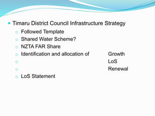  Timaru District Council Infrastructure Strategy
o Followed Template
o Shared Water Scheme?
o NZTA FAR Share
o Identification and allocation of Growth
o LoS
o Renewal
o LoS Statement
 