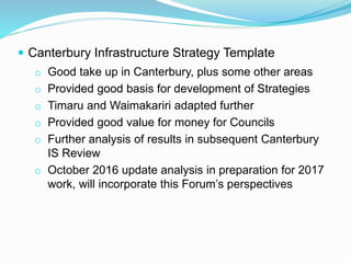  Canterbury Infrastructure Strategy Template
o Good take up in Canterbury, plus some other areas
o Provided good basis for development of Strategies
o Timaru and Waimakariri adapted further
o Provided good value for money for Councils
o Further analysis of results in subsequent Canterbury
IS Review
o October 2016 update analysis in preparation for 2017
work, will incorporate this Forum’s perspectives
 