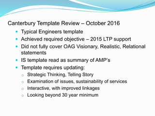 Canterbury Template Review – October 2016
 Typical Engineers template
 Achieved required objective – 2015 LTP support
 Did not fully cover OAG Visionary, Realistic, Relational
statements
 IS template read as summary of AMP’s
 Template requires updating:
o Strategic Thinking, Telling Story
o Examination of issues, sustainability of services
o Interactive, with improved linkages
o Looking beyond 30 year minimum
 