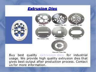 Extrusion DiesExtrusion Dies
Buy best quality extrusion dies for industrial
usage. We provide high quality extrusion dies that
gives best output after production process. Contact
us for more information.
 