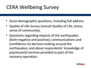 CERA Wellbeing Survey
• Socio-demographic questions, including full address
• Quality of Life Survey (overall Quality of Life, stress,
sense of community);
• Questions regarding impacts of the earthquakes
(both negative and positive); communications and
(confidence in) decision-making around the
earthquakes; and about respondents’ knowledge of
psychosocial services provided as part of the
recovery operation.
 
