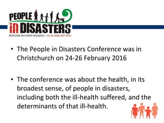 • The People in Disasters Conference was in
Christchurch on 24-26 February 2016
• The conference was about the health, in its
broadest sense, of people in disasters,
including both the ill-health suffered, and the
determinants of that ill-health.
 