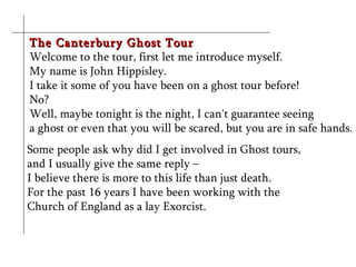 The Canterbury Ghost Tour
Welcome to the tour, first let me introduce myself.
My name is John Hippisley.
I take it some of you have been on a ghost tour before!
No?
Well, maybe tonight is the night, I can't guarantee seeing
a ghost or even that you will be scared, but you are in safe hands.
Some people ask why did I get involved in Ghost tours,
and I usually give the same reply –
I believe there is more to this life than just death.
For the past 16 years I have been working with the
Church of England as a lay Exorcist.
 