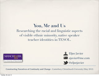 You, Me and Us
                      Researching the racial and linguistic aspects
                       of visible ethnic minority, native speaker
                              teacher identities in TESOL.


                                                                             Eljee Javier
                                                                             ejavier@me.com
                                                                             @eljeejavier

        Constructing Narratives of Continuity and Change - Canterbury Christchurch University (May 2012)

Tuesday, 26 June 12
 