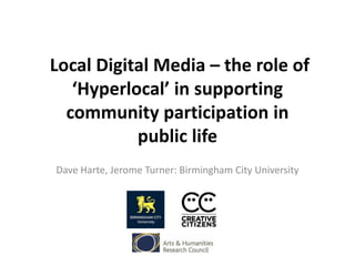 Local Digital Media – the role of
‘Hyperlocal’ in supporting
community participation in
public life
Dave Harte, Jerome Turner: Birmingham City University
 