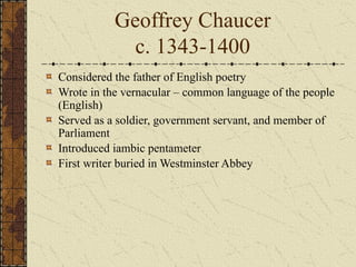 Geoffrey Chaucer
c. 1343-1400
Considered the father of English poetry
Wrote in the vernacular – common language of the people
(English)
Served as a soldier, government servant, and member of
Parliament
Introduced iambic pentameter
First writer buried in Westminster Abbey
 